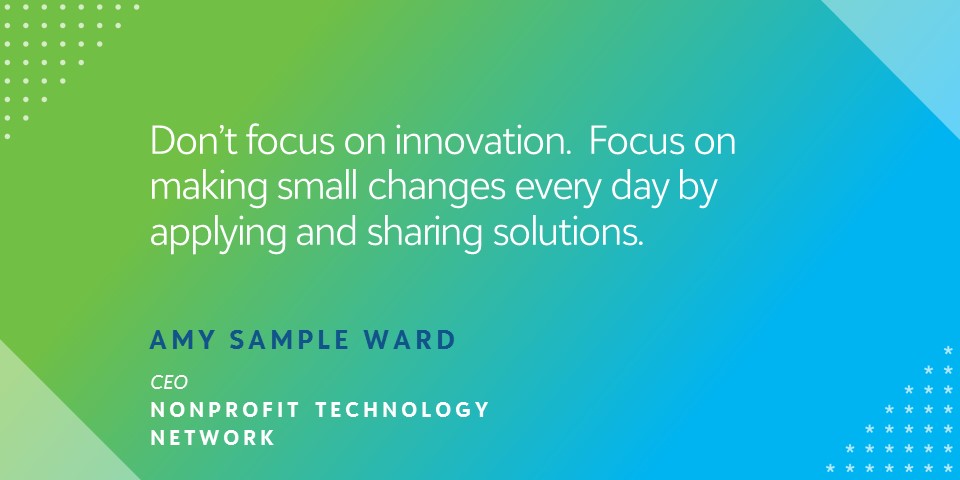"Don't focus on innovation. Focus on making small changes every day by applying and sharing solutions." - Amy Sample Ward, CEO, Nonprofit Technology Network
