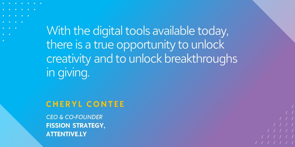 "With the digital tools available today, there is a true opportunity to unlock creativity and to unlock breakthroughs in giving." - Cheryl Contee, CEO & Co-Founder, Fission Strategy, Attentive.ly