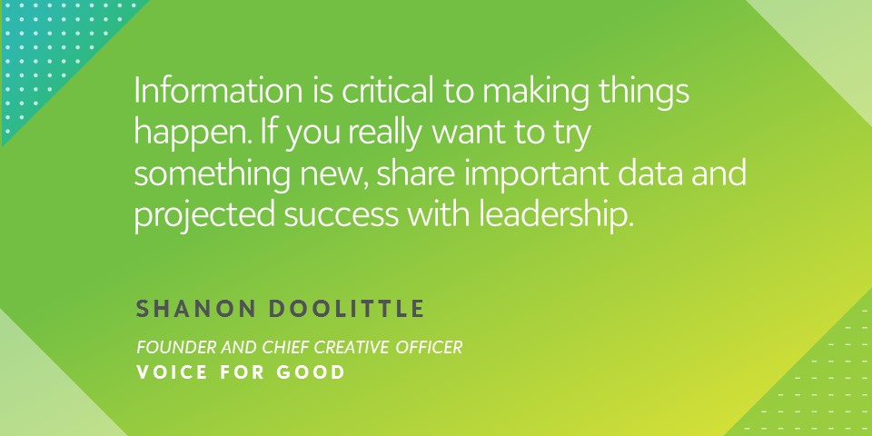 "Information is critical to making things happen. If you really want to try something new, share important data and projected success with leadership." - Shanon Doolittle, Founder and Chief Creative Officer, Voice for Good